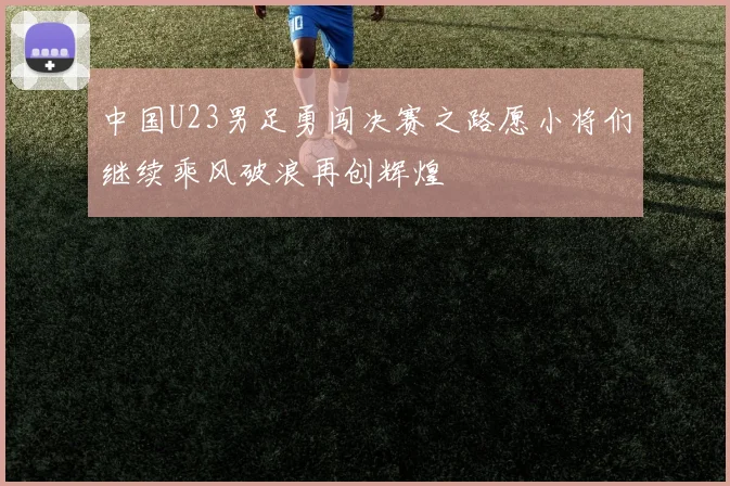 中国U23男足勇闯决赛之路愿小将们继续乘风破浪再创辉煌