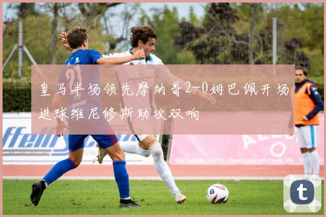 皇马半场领先摩纳哥2-0姆巴佩开场进球维尼修斯助攻双响