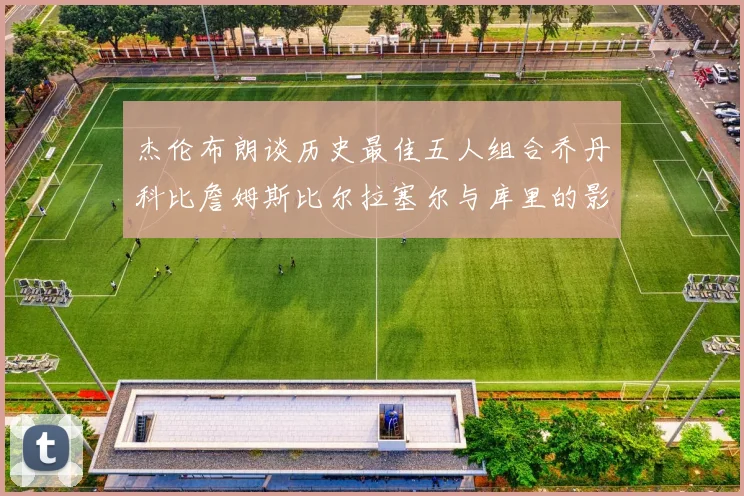 杰伦布朗谈历史最佳五人组合乔丹科比詹姆斯比尔拉塞尔与库里的影响力