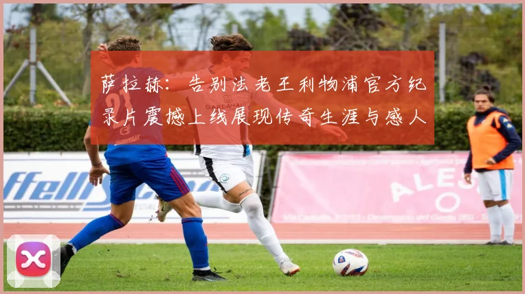 萨拉赫：告别法老王利物浦官方纪录片震撼上线展现传奇生涯与感人时刻