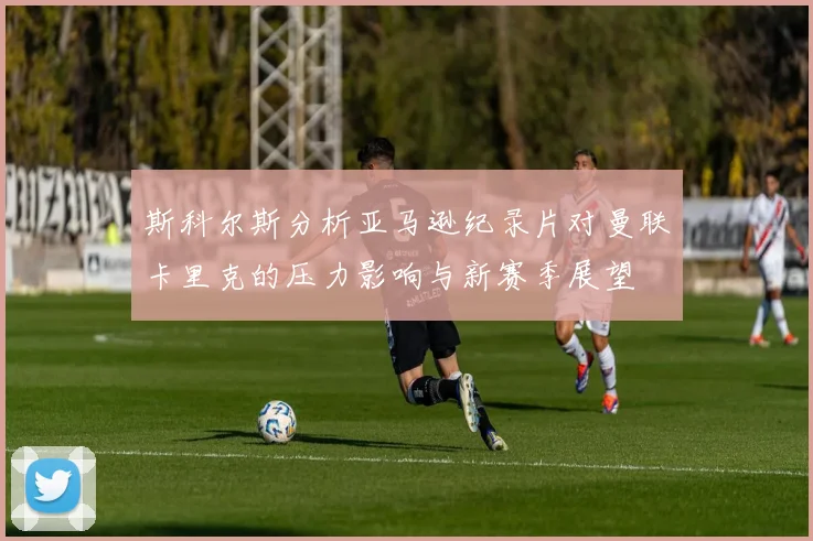 斯科尔斯分析亚马逊纪录片对曼联卡里克的压力影响与新赛季展望