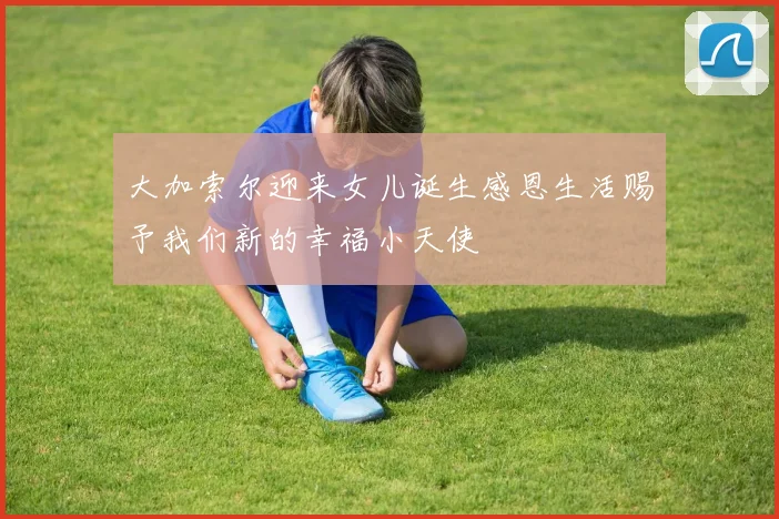 大加索尔迎来女儿诞生感恩生活赐予我们新的幸福小天使