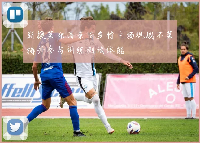 新援莱尔马亲临多特主场观战不莱梅并参与训练测试体能
