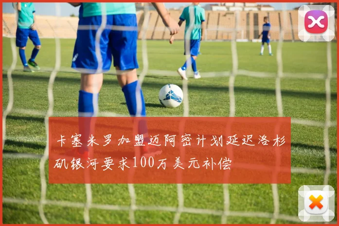 卡塞米罗加盟迈阿密计划延迟洛杉矶银河要求100万美元补偿