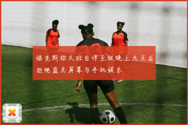 福克斯称文班自律至极晚上九点后拒绝蓝光屏幕与手机娱乐