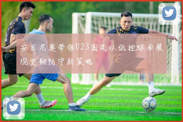 安东尼奥带领U23国足以低控球率展现坚韧防守新策略