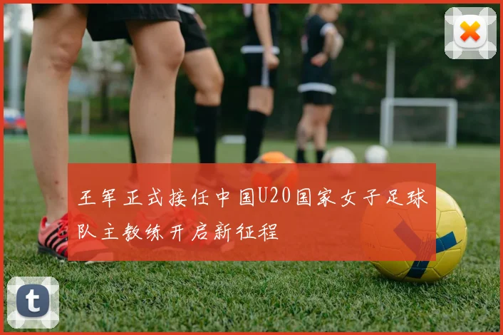 王军正式接任中国U20国家女子足球队主教练开启新征程