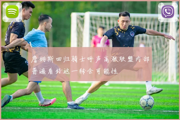 詹姆斯回归骑士呼声高涨联盟内部普遍看好这一转会可能性