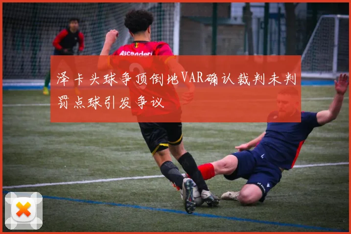 泽卡头球争顶倒地VAR确认裁判未判罚点球引发争议