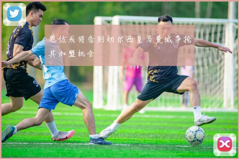 恩佐或将告别切尔西皇马曼城争抢其加盟机会