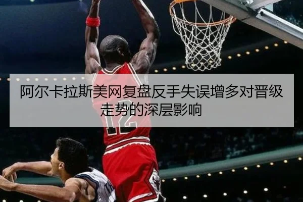 阿尔卡拉斯美网复盘反手失误增多对晋级走势的深层影响 - jiuyousports